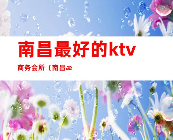 南昌最好的ktv商务会所（南昌最好的商务KTV是哪家）