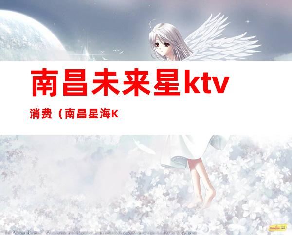 南昌未来星ktv消费（南昌星海KTV）