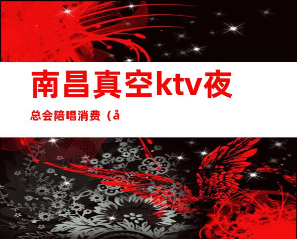 南昌真空ktv夜总会陪唱消费（南昌名人会所ktv陪唱多少钱）