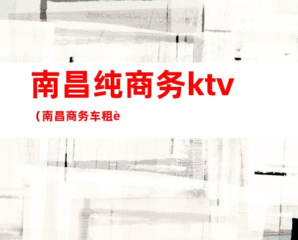 南昌纯商务ktv（南昌商务车租赁）