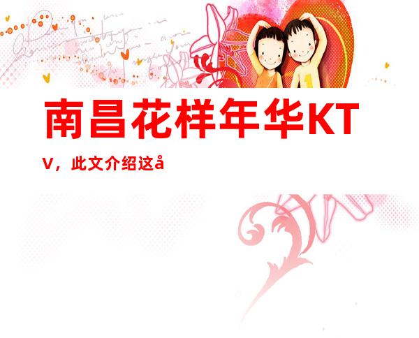 南昌花样年华KTV，此文介绍这家店详情让你少踩坑