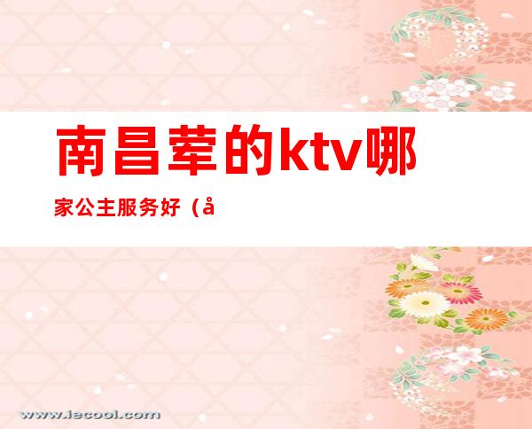 南昌荤的ktv哪家公主服务好（南昌新建区ktv哪家有公主）