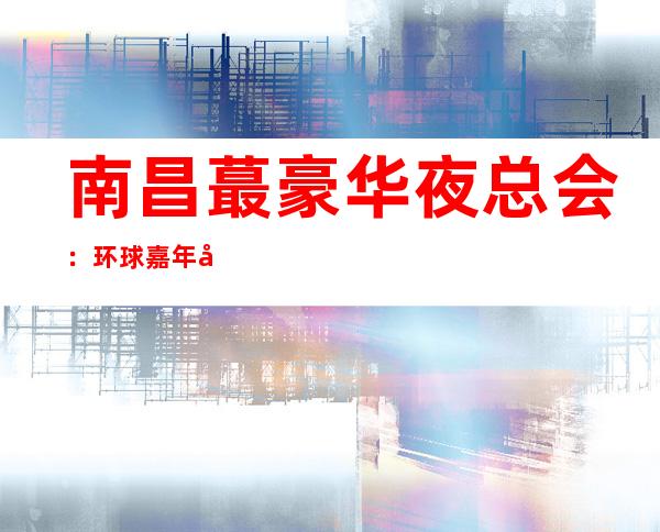 南昌蕞豪华夜总会：环球嘉年华夜总会-预约包厢 – 南昌青云谱商务KTV