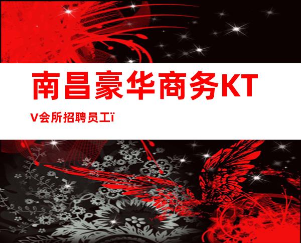 南昌豪华商务KTV会所招聘员工，无费用、无押金、无任务