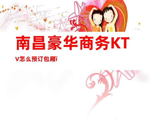 南昌豪华商务KTV怎么预订包厢，南昌名气特好的高商务KTV