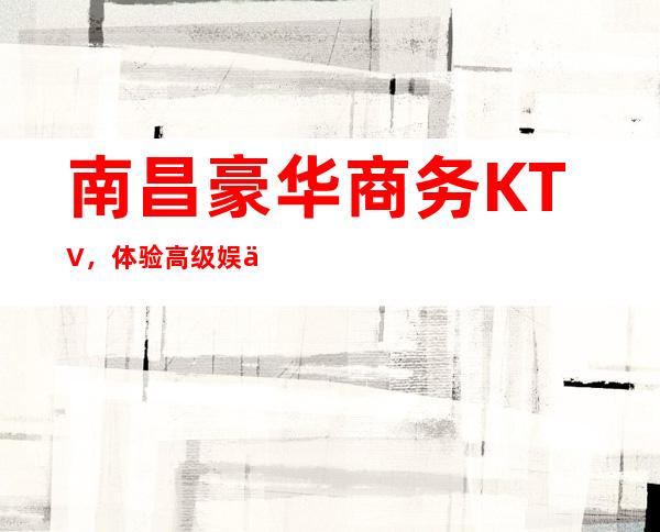 南昌豪华商务KTV，体验高级娱乐场所的精彩玩乐 – 南昌东湖商务KTV