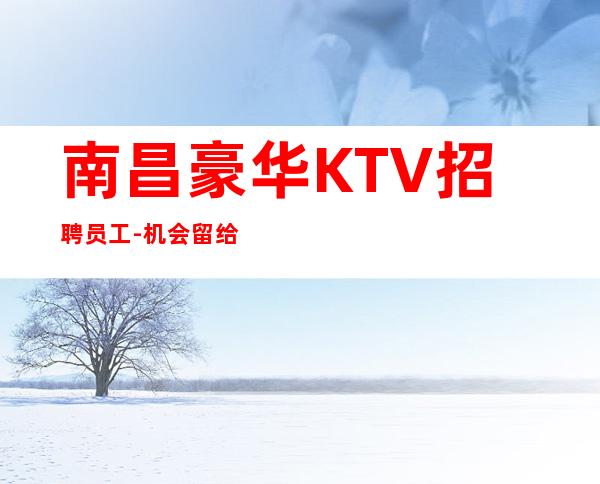 南昌豪华KTV招聘员工-机会留给有准备有远见的女孩