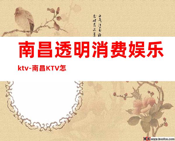 南昌透明消费娱乐ktv-南昌KTV怎么消费的？