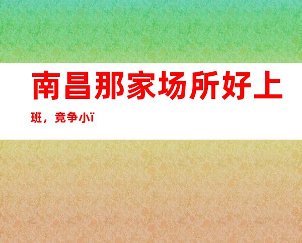 南昌那家场所好上班，竞争小，上班轻松，无任务，无套路