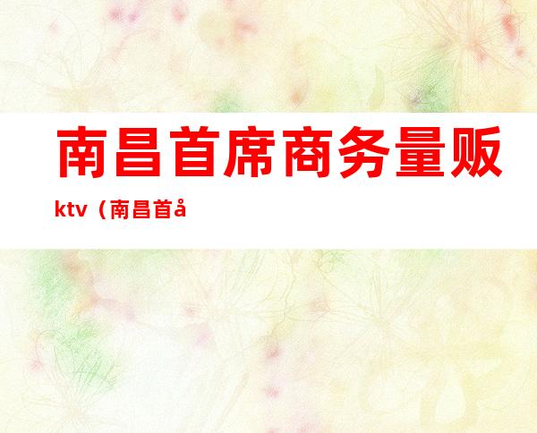 南昌首席商务量贩ktv（南昌首席商务量贩ktv是荤还是素）