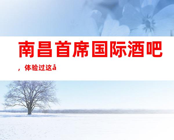 南昌首席国际酒吧，体验过这家店让人流连忘返