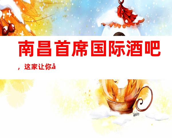 南昌首席国际酒吧,这家让你对夜生活有个重新的认识