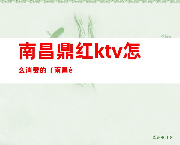 南昌鼎红ktv怎么消费的（南昌鼎红KTV怎样）