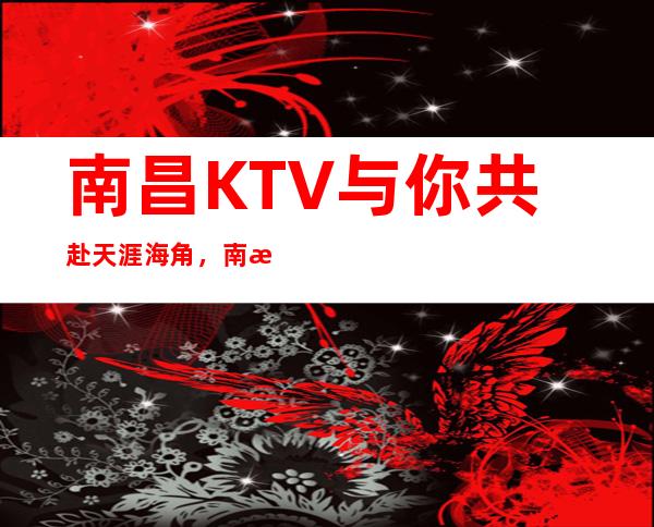 南昌KTV与你共赴天涯海角，南昌国会俱乐部约定起航