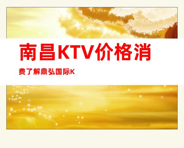 南昌KTV价格消费了解 鼎弘国际KTV预订了解