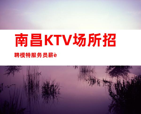 南昌KTV场所招聘 模特 服务员 薪资12起 竞争小