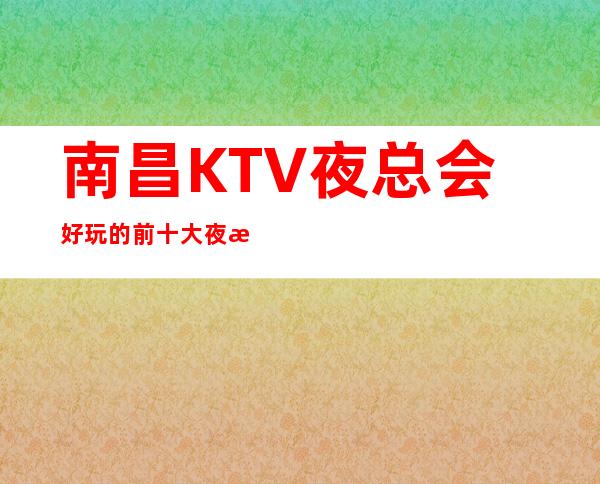 南昌KTV夜总会好玩的前十大夜总会/南昌玩的开的KTV