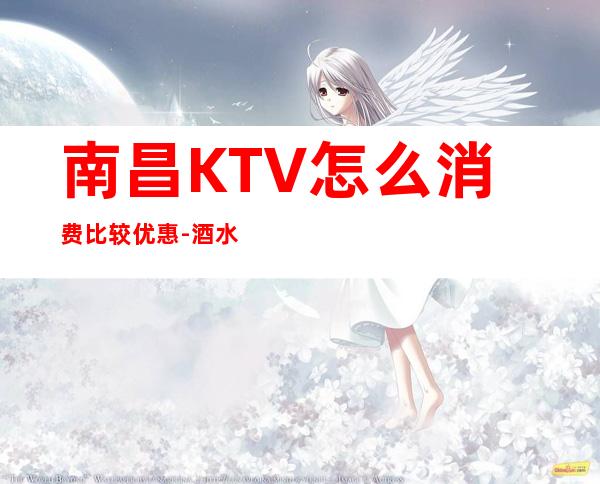 南昌KTV怎么消费比较优惠-酒水价格-KTV预订咨询