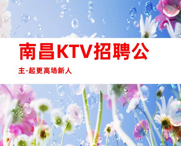 南昌KTV招聘公主-起更高场新人直推上班