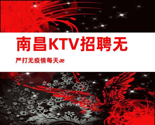 南昌KTV招聘无严打无疫情每天正常上班