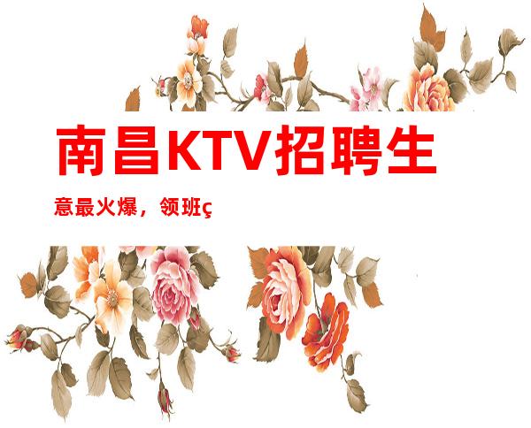 南昌KTV招聘生意最/火爆，领班直招报销机票包住宿