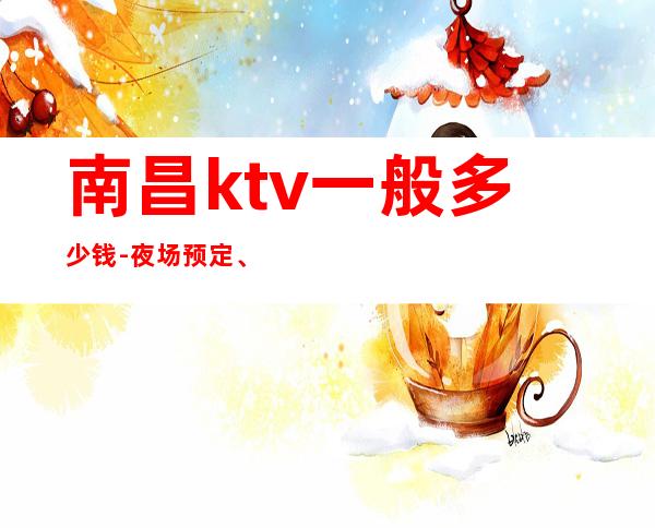 南昌ktv一般多少钱-夜场预定、送果盘酒 – 南昌青云谱商务KTV