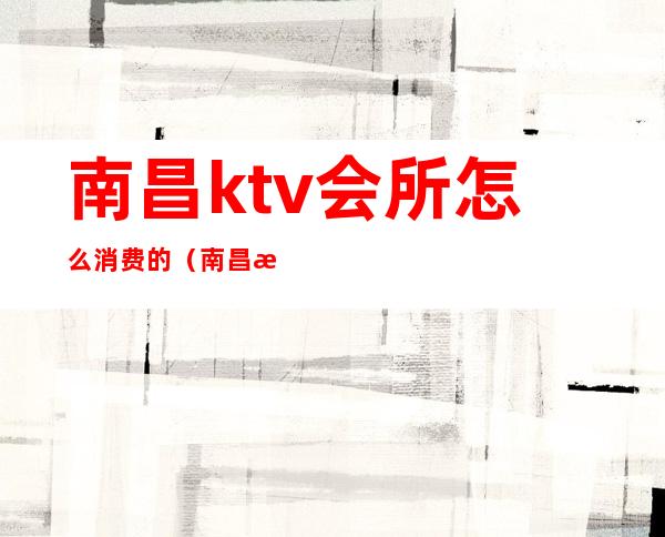 南昌ktv会所怎么消费的（南昌有哪些ktv会所）