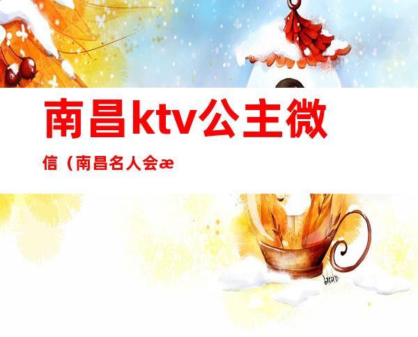 南昌ktv公主微信（南昌名人会所ktv公主多少钱）