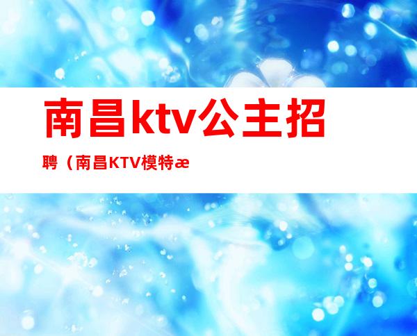 南昌ktv公主招聘（南昌KTV模特招聘）