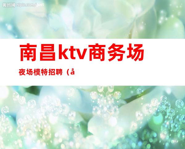 南昌ktv商务场夜场模特招聘（南昌KTV女模招聘）