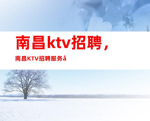 南昌ktv招聘，南昌KTV招聘服务员，上班可兼职