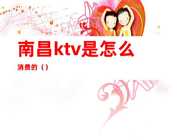 南昌ktv是怎么消费的（）