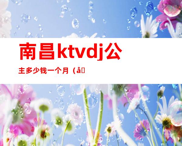 南昌ktvdj公主多少钱一个月（南昌有公主的KTV）