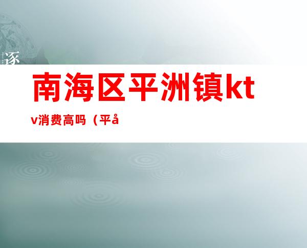 南海区平洲镇ktv消费高吗（平南ktv消费价格）