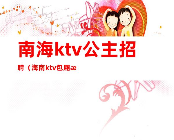 南海ktv公主招聘（海南ktv包厢招聘）