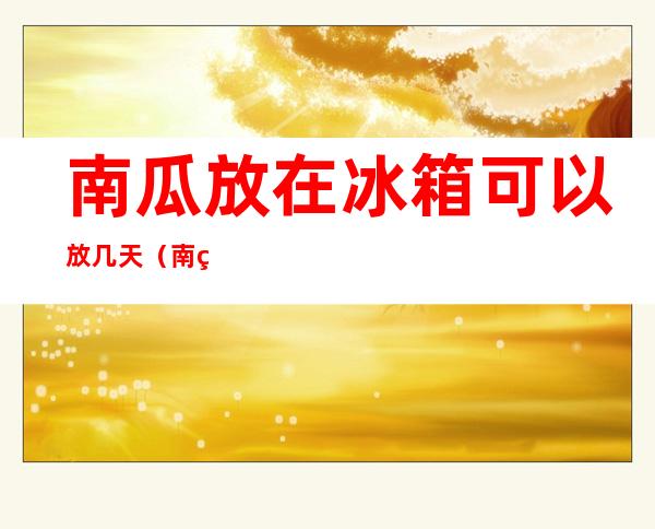 南瓜放在冰箱可以放几天（南瓜放在冰箱可以放几天不坏）