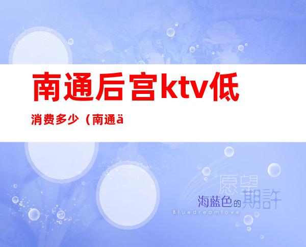 南通后宫ktv低消费多少（南通中南汇ktv小费多少）