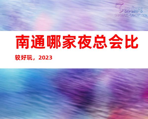 南通哪家夜总会比较好玩，2023让你对夜总会新的认识