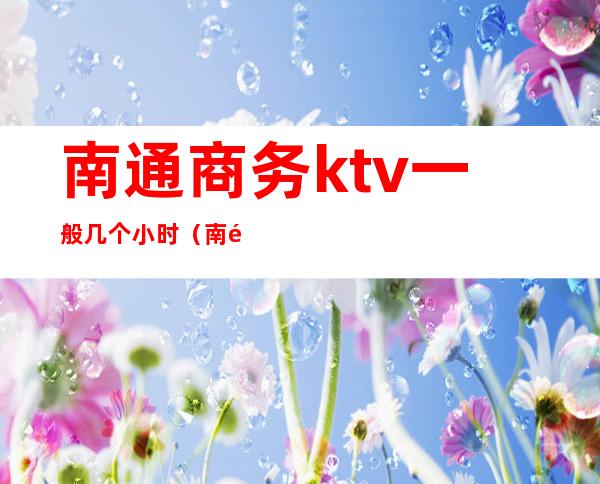 南通商务ktv一般几个小时（南通市区KTV）