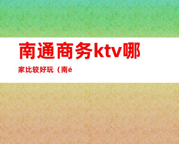 南通商务ktv哪家比较好玩（南通商务ktv哪家比较好玩点）