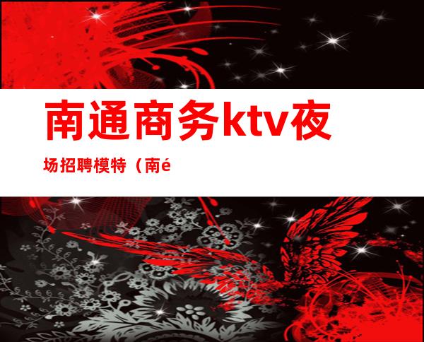 南通商务ktv夜场招聘模特（南通夜场招聘男公关）