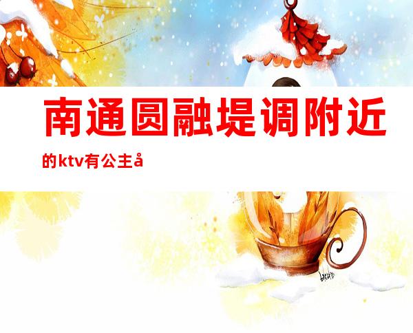 南通圆融堤调附近的ktv有公主吗（南通带公主的ktv）