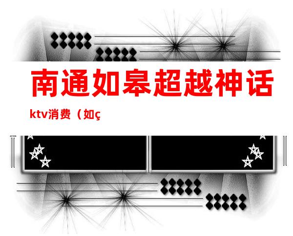 南通如皋超越神话ktv消费（如皋超越神话ktv有什么服务）