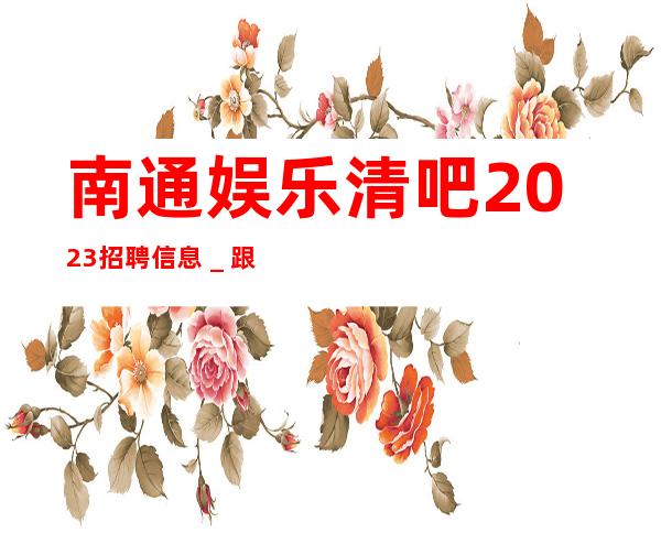 南通娱乐清吧2023招聘信息＿跟我上班努力就能赚