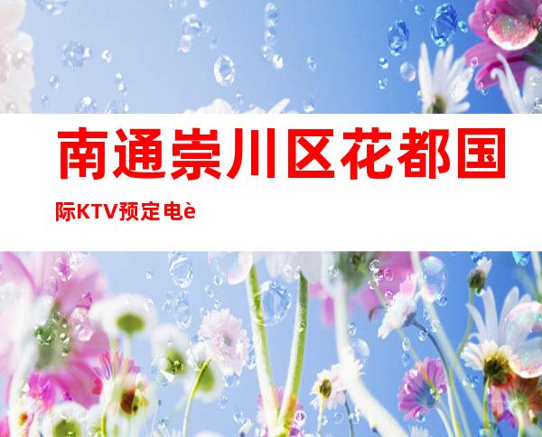 南通崇川区花都国际KTV预定电话-好玩到不想走 – 南通崇川商务KTV