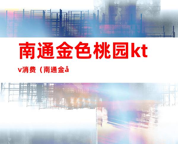 南通金色桃园ktv消费（南通金库ktv怎么样）