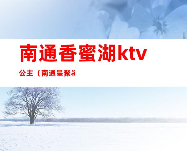 南通香蜜湖ktv公主（南通星聚会ktv有公主吗）