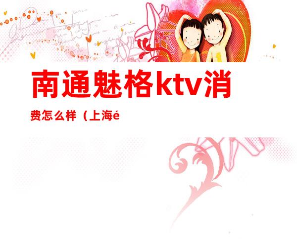 南通魅格ktv消费怎么样（上海魅格ktv招聘骗局）