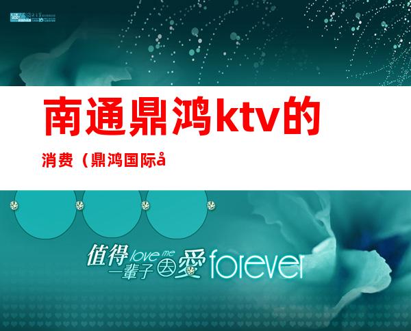 南通鼎鸿ktv的消费（鼎鸿国际商务KTV怎么样）