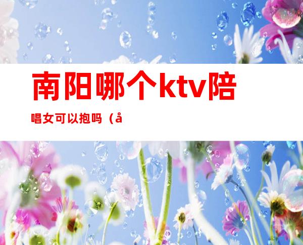 南阳哪个ktv陪唱女可以抱吗（南阳凤凰ktv陪唱）